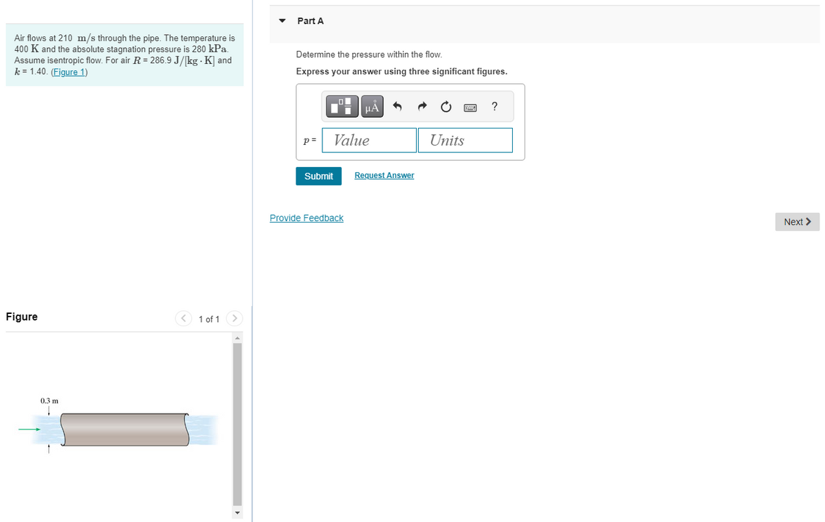 Air flows at 210 m/s through the pipe. The temperature is
400 K and the absolute stagnation pressure is 280 kPa.
Assume isentropic flow. For air R = 286.9 J/[kg - K] and
k=1.40. (Figure 1)
Figure
0.3 m
< 1 of 1
Part A
Determine the pressure within the flow.
Express your answer using three significant figures.
p=
Submit
O
μA
Value
Provide Feedback
Request Answer
Units
?
Next >
