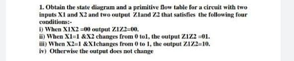 1. Obtain the state diagram and a primitive flow table for a circuit with two
inputs XI and X2 and two output ZIland Z2 that satisfies the following four
conditions:-
i) When XIX2 =00 output ZIZ2=00.
ii) When X1=1 &X2 changes from 0 tol, the output Z1Z2 =01.
iii) When X2=1 &Xlchanges from 0 to 1, the output Z1Z2=10.
iv) Otherwise the output does not change
