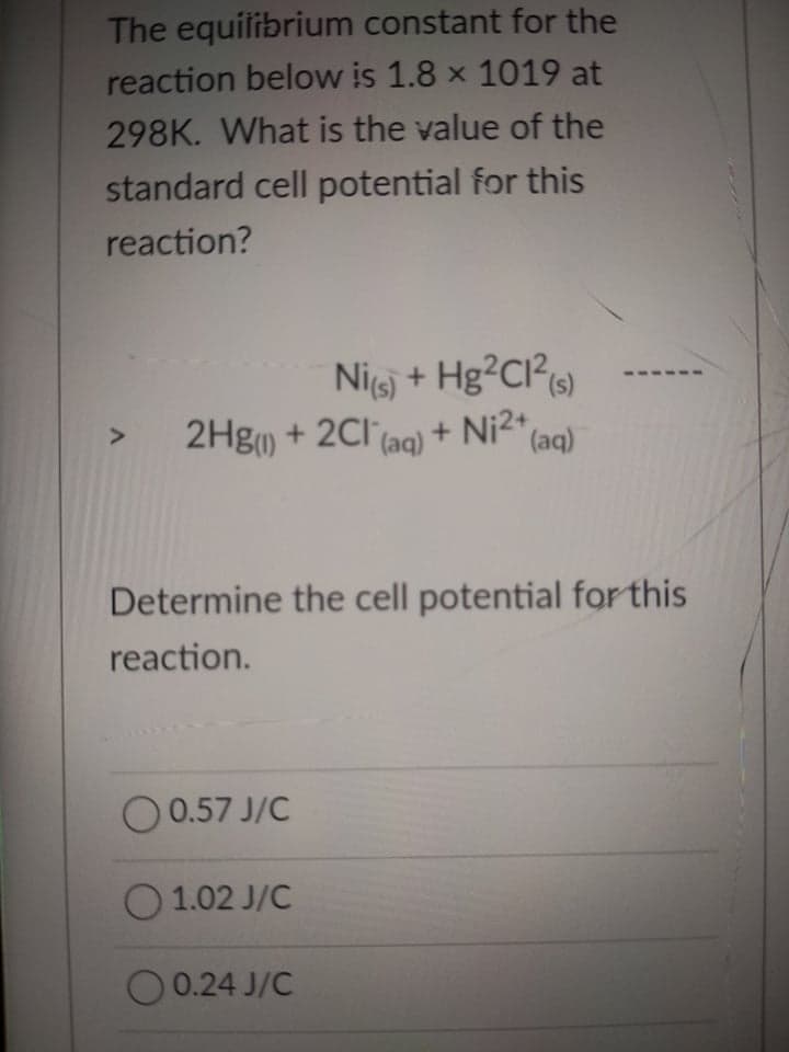 The equilibrium constant for the
reaction below is 1.8 x 1019 at
298K. What is the value of the
standard cell potential for this
reaction?
Nij + Hg²CI?«)
2Hg) + 2Cl (aq) + Ni2+,
(aq)
Determine the cell potential for this
reaction.
O 0.57 J/C
O 1.02 J/C
O 0.24 J/C
