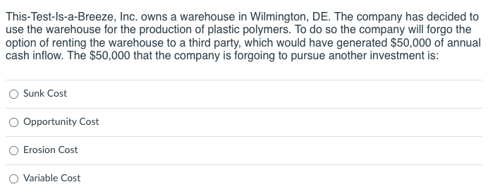 This-Test-Is-a-Breeze, Inc. owns a warehouse in Wilmington, DE. The company has decided to
use the warehouse for the production of plastic polymers. To do so the company will forgo the
option of renting the warehouse to a third party, which would have generated $50,000 of annual
cash inflow. The $50,000 that the company is forgoing to pursue another investment is:
Sunk Cost
Opportunity Cost
Erosion Cost
Variable Cost