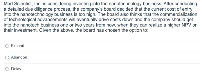 Mad Scientist, Inc. is considering investing into the nanotechnology business. After conducting
a detailed due diligence process, the company's board decided that the current cost of entry
into the nanotechnology business is too high. The board also thinks that the commercialization
of technological advancements will eventually drive costs down and the company should get
into the nanotech business one or two years from now, when they can realize a higher NPV on
their investment. Given the above, the board has chosen the option to:
Expand
Abandon
Delay