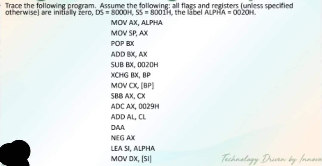 Trace the following program. Assume the following: all flags and registers (unless specified
otherwise) are initially žero, DS= 8000H, SS=8001H, the label ALPHA=0020H.
MOV AX, ALPHA
MOV SP, AX
POP BX
ADD BX, AX
SUB BX, 0020H
XCHG BX, BP
MOV CX, [BP]
SBB AX, CX
ADC AX, 0029H
ADD AL, CL
DAA
NEG AX
LEA SI, ALPHA
MOV DX, [SI]
Technology Driven by Innown