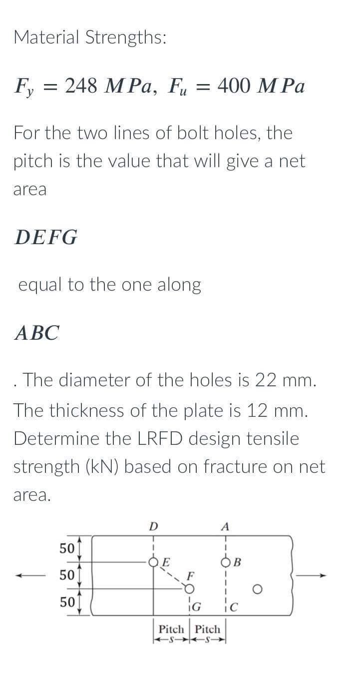 Material Strengths:
Fy
= 248 MPa, Fu = 400 M Pa
For the two lines of bolt holes, the
pitch is the value that will give a net
area
DEFG
equal to the one along
ABC
The diameter of the holes is 22 mm.
The thickness of the plate is 12 mm.
Determine the LRFD design tensile
strength (kN) based on fracture on net
area.
50
50
50
D
1
F
A
T
I
IG
Pitch Pitch
SS-
ic