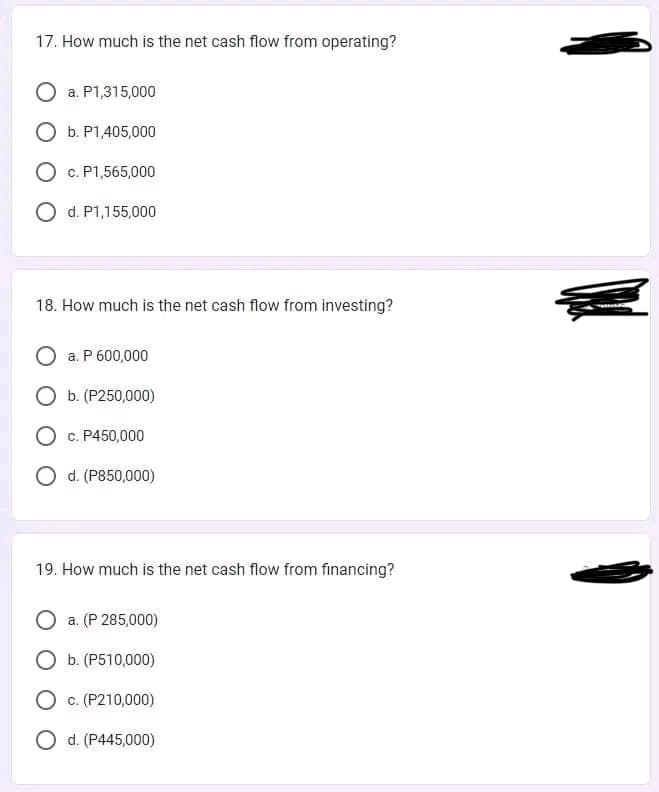 17. How much is the net cash flow from operating?
a. P1,315,000
O b. P1,405,000
O c. P1,565,000
O d. P1,155,000
18. How much is the net cash flow from investing?
O a. P 600,000
O b. (P250,000)
O c. P450,000
O d. (P850,000)
19. How much is the net cash flow from financing?
a. (P 285,000)
O b. (P510,000)
O c. (P210,000)
O d. (P445,000)