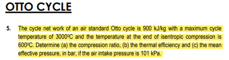 OTTO CYCLE
5. The cycle net work of an air standard Otto cycle is 900 kJ/kg with a maximum cycle
temperature of 3000ºC and the temperature at the end of isentropic compression is
600°C. Determine (a) the compression ratio, (b) the thermal efficiency and (c) the mean
effective pressure, in bar, if the air intake pressure is 101 kPa.