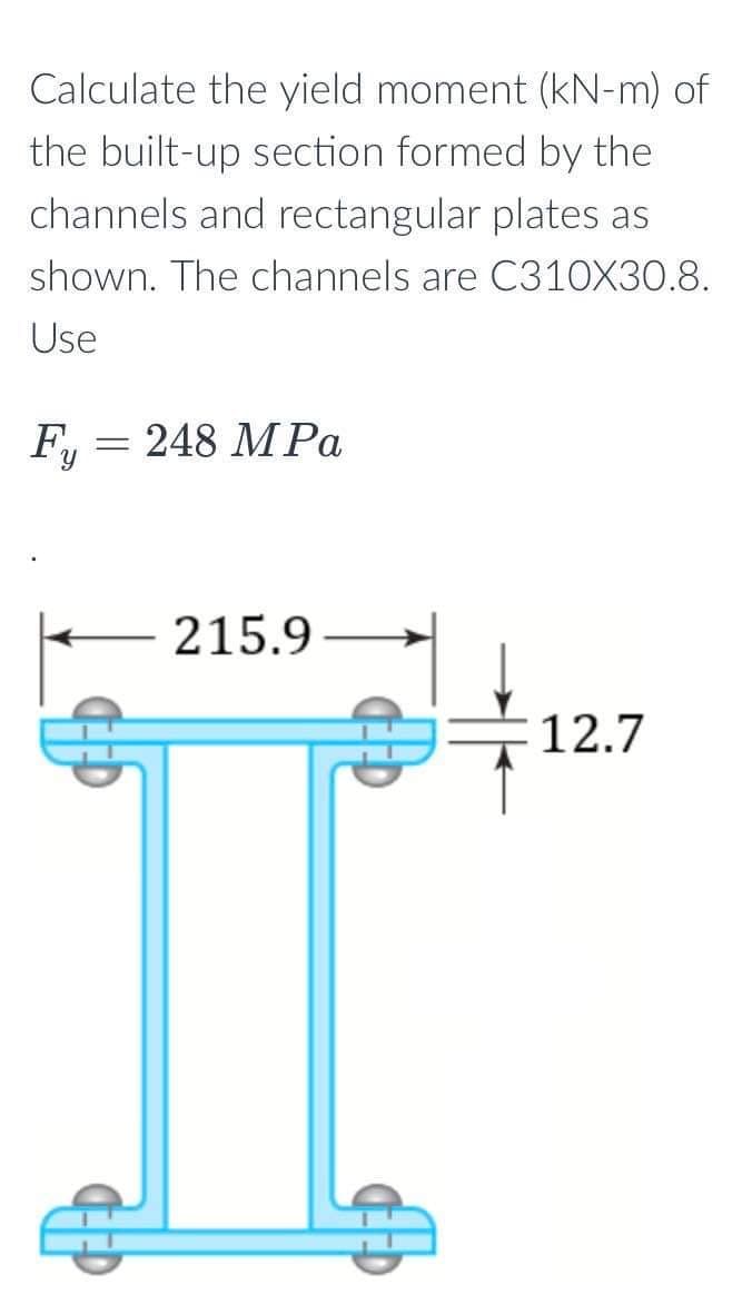 Calculate the yield moment (kN-m) of
the built-up section formed by the
channels and rectangular plates as
shown. The channels are C310X30.8.
Use
F₁ = 248 MPa
Fy
215.9
12.7