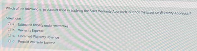 Which of the following is an account used in applying the Sales Warranty Approach, but not the Expense Warranty Approach?
Select one:
O a Estimated liability under warranties
Ob. Warranty Expense
Oc Unearned Warranty Revenue
O d. Prepaid Warranty Expense