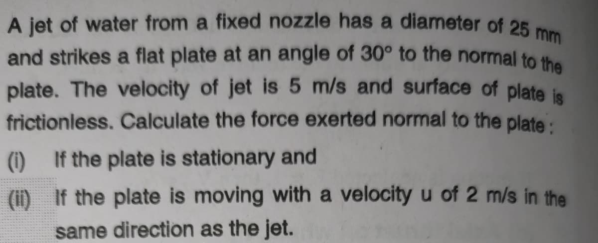 A jet of water from a fixed nozzle has a diameter of 25 mm
and strikes a flat plate at an angle of 30° to the normal to the
plate. The velocity of jet is 5 m/s and surface of plate la
frictionless. Calculate the force exerted normal to the plate:
(i) If the plate is stationary and
(i) If the plate is moving with a velocity u of 2 m/s in the
same direction as the jet.
