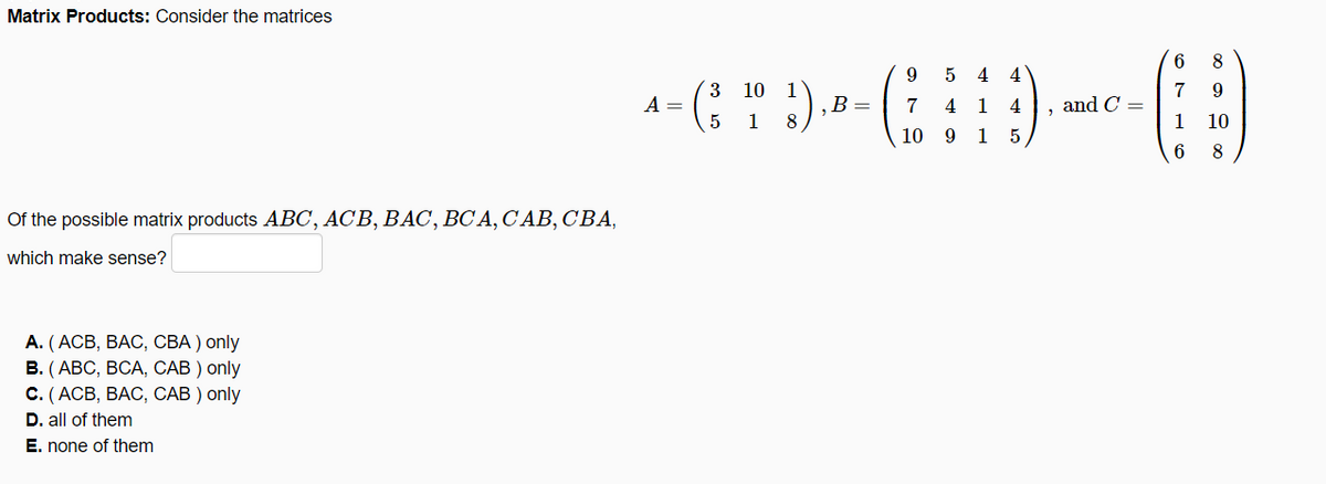 Matrix Products: Consider the matrices
8
4
- (; " ).
3 10
1
B =
8
7
and C =
1
A =
7
4
1 4
1
10
10 9
1
8
Of the possible matrix products ABC, ACB, BAC, BC A, C AB, CBA,
which make sense?
А. (АСВ, ВАС, СВА) only
В. (АВС, ВСА, САВ ) only
С. (АСВ, ВАС, САВ ) only
D. all of them
E. none of them
