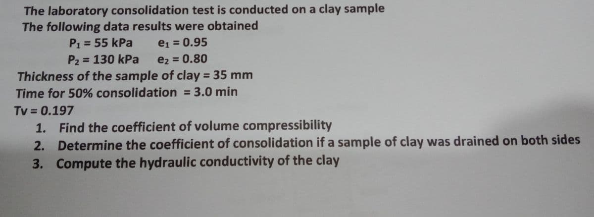 The laboratory consolidation test is conducted on a clay sample
The following data results were obtained
P1 = 55 kPa
e1 = 0.95
%3D
P2 = 130 kPa
e2 = 0.80
%3D
Thickness of the sample of clay = 35 mm
%3D
Time for 50% consolidation = 3.0 min
%3D
Tv = 0.197
1. Find the coefficient of volume compressibility
%3D
2. Determine the coefficient of consolidation if a sample of clay was drained on both sides
3. Compute the hydraulic conductivity of the clay

