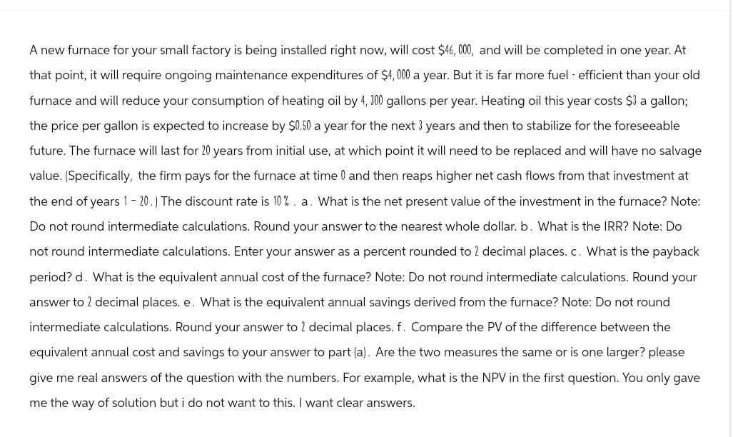 A new furnace for your small factory is being installed right now, will cost $46,000, and will be completed in one year. At
that point, it will require ongoing maintenance expenditures of $4,000 a year. But it is far more fuel efficient than your old
furnace and will reduce your consumption of heating oil by 4, 300 gallons per year. Heating oil this year costs $3 a gallon;
the price per gallon is expected to increase by $0.50 a year for the next 3 years and then to stabilize for the foreseeable
future. The furnace will last for 20 years from initial use, at which point it will need to be replaced and will have no salvage
value. (Specifically, the firm pays for the furnace at time 0 and then reaps higher net cash flows from that investment at
the end of years 1 - 20.) The discount rate is 10%. a. What is the net present value of the investment in the furnace? Note:
Do not round intermediate calculations. Round your answer to the nearest whole dollar. b. What is the IRR? Note: Do
not round intermediate calculations. Enter your answer as a percent rounded to 2 decimal places. c. What is the payback
period? d. What is the equivalent annual cost of the furnace? Note: Do not round intermediate calculations. Round your
answer to 2 decimal places. e. What is the equivalent annual savings derived from the furnace? Note: Do not round
intermediate calculations. Round your answer to 2 decimal places. f. Compare the PV of the difference between the
equivalent annual cost and savings to your answer to part (a). Are the two measures the same or is one larger? please
give me real answers of the question with the numbers. For example, what is the NPV in the first question. You only gave
me the way of solution but i do not want to this. I want clear answers.