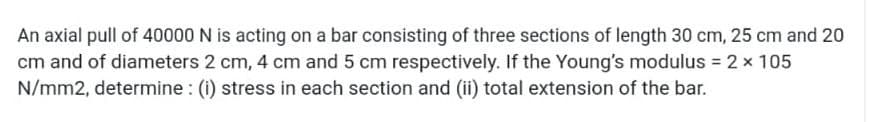 An axial pull of 40000 N is acting on a bar consisting of three sections of length 30 cm, 25 cm and 20
cm and of diameters 2 cm, 4 cm and 5 cm respectively. If the Young's modulus = 2 x 105
N/mm2, determine : (i) stress in each section and (ii) total extension of the bar.