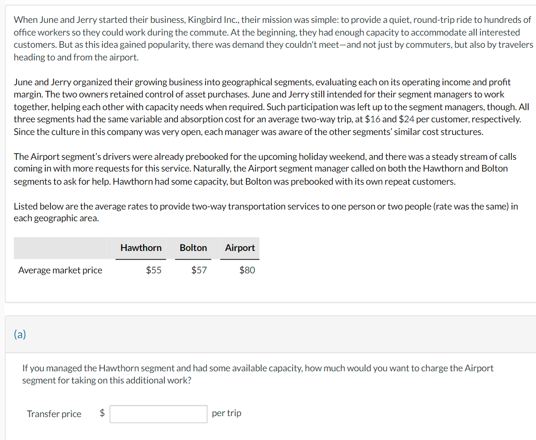 When June and Jerry started their business, Kingbird Inc., their mission was simple: to provide a quiet, round-trip ride to hundreds of
office workers so they could work during the commute. At the beginning, they had enough capacity to accommodate all interested
customers. But as this idea gained popularity, there was demand they couldn't meet-and not just by commuters, but also by travelers
heading to and from the airport.
June and Jerry organized their growing business into geographical segments, evaluating each on its operating income and profit
margin. The two owners retained control of asset purchases. June and Jerry still intended for their segment managers to work
together, helping each other with capacity needs when required. Such participation was left up to the segment managers, though. All
three segments had the same variable and absorption cost for an average two-way trip, at $16 and $24 per customer, respectively.
Since the culture in this company was very open, each manager was aware of the other segments' similar cost structures.
The Airport segment's drivers were already prebooked for the upcoming holiday weekend, and there was a steady stream of calls
coming in with more requests for this service. Naturally, the Airport segment manager called on both the Hawthorn and Bolton
segments to ask for help. Hawthorn had some capacity, but Bolton was prebooked with its own repeat customers.
Listed below are the average rates to provide two-way transportation services to one person or two people (rate was the same) in
each geographic area.
Average market price
(a)
Transfer price
Hawthorn Bolton Airport
$57
$80
If you managed the Hawthorn segment and had some available capacity, how much would you want to charge the Airport
segment for taking on this additional work?
$
$55
per trip