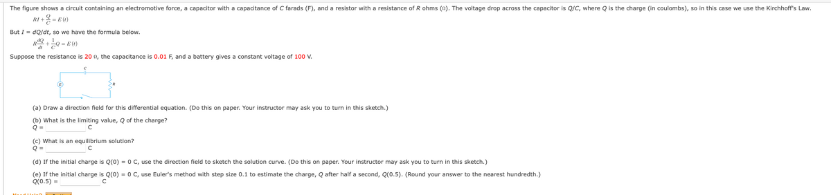The figure shows a circuit containing an electromotive force, a capacitor with a capacitance of C farads (F), and a resistor with a resistance of R ohms (2). The voltage drop across the capacitor is Q/C, where Q is the charge (in coulombs), so in this case we use the Kirchhoff's Law.
+ = E (t)
But I = dQ/dt, so we have the formula below.
dQ
R-
dt
= E (t)
Suppose the resistance is 20 n, the capacitance is 0.01 F, and a battery gives a constant voltage of 100 V.
(a) Draw a direction field for this differential equation. (Do this on paper. Your instructor may ask you to turn in this sketch.)
(b) What is the limiting value, Q of the charge?
Q =
(c) What is an equilibrium solution?
Q =
(d) If the initial charge is Q(0) = 0 C, use the direction field to sketch the solution curve. (Do this on paper. Your instructor may ask you to turn in this sketch.)
(e) If the initial charge is Q(0) = 0 C, use Euler's method with step size 0.1 to estimate the charge, Q after half a second, Q(0.5). (Round your answer to the nearest hundredth.)
Q(0.5) =
