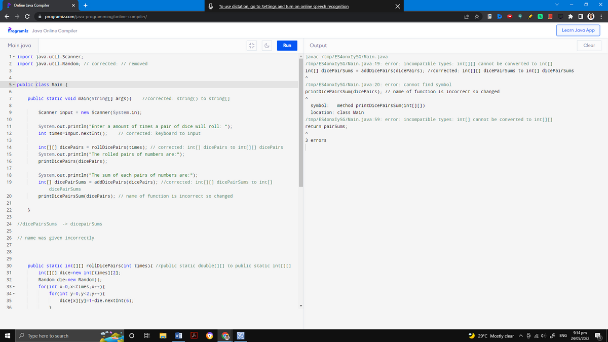 Online Java Compiler
0
To use dictation, go to Settings and turn on online speech recognition
с
programiz.com/java-programming/online-compiler/
Programiz Java Online Compiler
Learn Java App
Main.java
&
Run
Output
Clear
1- import java.util.Scanner;
♠ javac /tmp/ES4onxIySG/Main.java
2 import java.util. Random; // corrected: // removed
/tmp/ES4onxIySG/Main.java:19: error: incompatible types: int[][] cannot be converted to int[]
3
int[] dicePairSums = addDicePairs(dicePairs); //corrected: int[][] dicePairSums to int[] dicePairSums
^
4
5 public class Main {
/tmp/ES4onxIySG/Main.java:20: error: cannot find symbol
6
printDicePairsSum(dicePairs); // name of function is incorrect so changed.
7
public static void main(String[] args) { //corrected: string() to string[]
8
symbol: method printDicePairsSum(int[][])
9
Scanner input = new Scanner(System.in);
location: class Main
10
/tmp/ES4onxIySG/Main.java:59: error: incompatible types: int[] cannot be converted to int[][]
return pairSums;
11
System.out.println("Enter a amount of times a pair of dice will roll: ");
12
int times-input.nextInt (); // corrected: keyboard to input
13
3 errors
14
15
int[][] dicePairs = rollDicePairs (times); // corrected: int[] dicePairs to int[][] dicePairs
System.out.println("The rolled pairs of numbers are: ");
printDicePairs(dicePairs);
16
17
18
System.out.println("The sum of each pairs of numbers are: ");
19
int[] dicePairSums = addDicePairs(dicePairs); //corrected: int[][] dicePairSums to int[]
dicePairSums
20
printDicePairsSum(dicePairs); // name of function is incorrect so changed
21
22
}
23
24
//dicePairsSums -> dicepairSums
25
26
// name was given incorrectly
27
28
29
30
public static int[][] rollDicePairs(int times) { //public static double [] [] to public static int[][]
int[][] dice=new int[times] [2];
31
32
Random die=new Random();
33 ▾
for (int x=0; x<times; x++) {
34 ▾
for(int y=0; y<2; y++) {
35
dice[x][y] =1+die.nextInt (6);
36
HH
W
10
29°C Mostly clear
Type here to search
0;
x
ENG
9:54 pm
24/05/2022
:
1