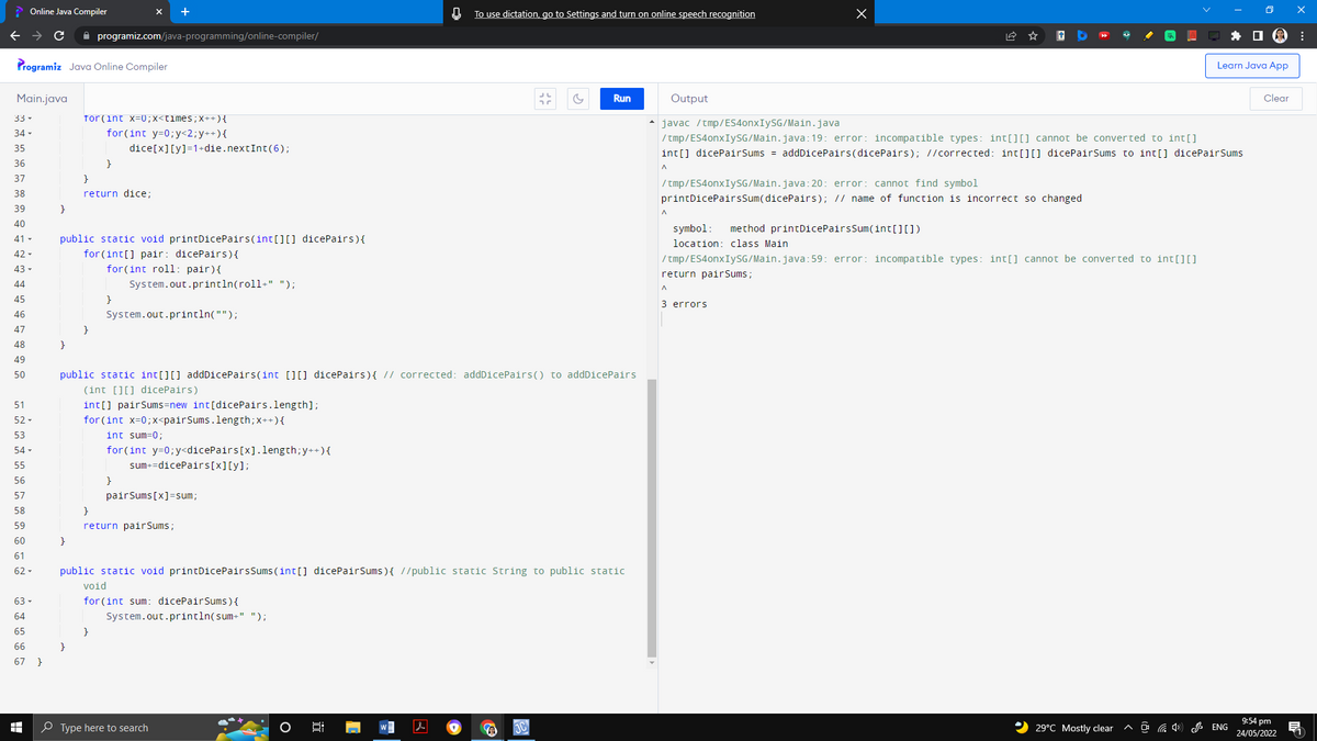 Online Java Compiler
с
programiz.com/java-programming/online-compiler/
Programiz Java Online Compiler
Main.java
33 ▾
for (int x=0; x<times; x++) {
34-
for (int y=0; y<2; y++) {
35
dice[x][y] =1+die.nextInt (6);
36
}
37
}
38
return dice;
39
}
40
41-
public static void printDicePairs (int[][] dicePairs){
42-
for (int[] pair: dicePairs) {
43-
for (int roll: pair) {
44
System.out.println(roll+" ");
45
}
46
System.out.println("");
47
}
48
}
49
50
public static int[][] addDicePairs(int [][] dicePairs){ // corrected: addDicePairs() to addDicePairs
(int[][] dicePairs)
51
int[] pairSums=new int[dicePairs.length];
52-
for (int x=0; x<pair Sums.length; x++) {
53
int sum=0;
54-
for(int y=0; y<dicePairs [x].length; y++) {
55
sum+=dicePairs [x][y];
56
}
57
pairSums [x]=sum;
58
}
59
return pairSums;
60
}
61
62-
public static void printDicePairs Sums (int[] dicePairSums) { //public static String to public static
void
63 -
for (int sum: dicePairSums) {
64
System.out.println(sum+" ");
65
}
66
67 }
W
10
}
Type here to search
O
0;
x
0
To use dictation, go to Settings and turn on online speech recognition
Learn Java App
G
Run
Output
Clear
• javac /tmp/ES4onxIySG/Main.java
/tmp/ES4onxIySG/Main.java:19: error: incompatible types: int[][] cannot be converted to int[]
int[] dicePairSums = addDicePairs(dicePairs); //corrected: int[][] dicePairSums to int[] dicePairSums
A
/tmp/ES4onxIySG/Main.java:20: error: cannot find symbol
printDicePairsSum(dicePairs); // name of function is incorrect so changed.
^
symbol: method printDicePairsSum(int[][])
location: class Main
/tmp/ES4onxIySG/Main.java:59: error: incompatible types: int[] cannot be converted to int[][]
return pairSums;
3 errors
29°C Mostly clear
ENG
9:54 pm
24/05/2022
:
1