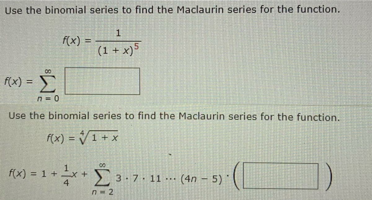 Use the binomial series to find the Maclaurin series for the function.
f(x) =
Σ
ΠΞΟ
f(x) =
f(x) = 1 +
Use the binomial series to find the Maclaurin series for the function.
f(x) = { 1 + x
Τ
1
(1 + x)5
4
Σ 3· 7· 11 ... (4n - 5)