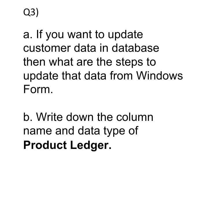 Q3)
a. If you want to update
customer data in database
then what are the steps to
update that data from Windows
Form.
b. Write down the column
name and data type of
Product Ledger.
