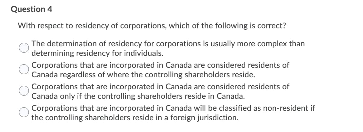 Question 4
With respect to residency of corporations, which of the following is correct?
The determination of residency for corporations is usually more complex than
determining residency for individuals.
Corporations that are incorporated in Canada are considered residents of
Canada regardless of where the controlling shareholders reside.
Corporations that are incorporated in Canada are considered residents of
Canada only if the controlling shareholders reside in Canada.
Corporations that are incorporated in Canada will be classified as non-resident if
the controlling shareholders reside in a foreign jurisdiction.
