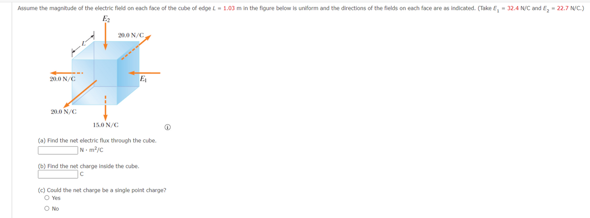 Assume the magnitude of the electric field on each face of the cube of edge L = 1.03 m in the figure below is uniform and the directions of the fields on each face are as indicated. (Take E₁ = 32.4 N/C and E₂ = 22.7 N/C.)
E₂
20.0 N/C
20.0 N/C
E₁
20.0 N/C
15.0 N/C
(a) Find the net electric flux through the cube.
N. m²/c
(b) Find the net charge inside the cube.
C
(c) Could the net charge be a single point charge?
O Yes
O No