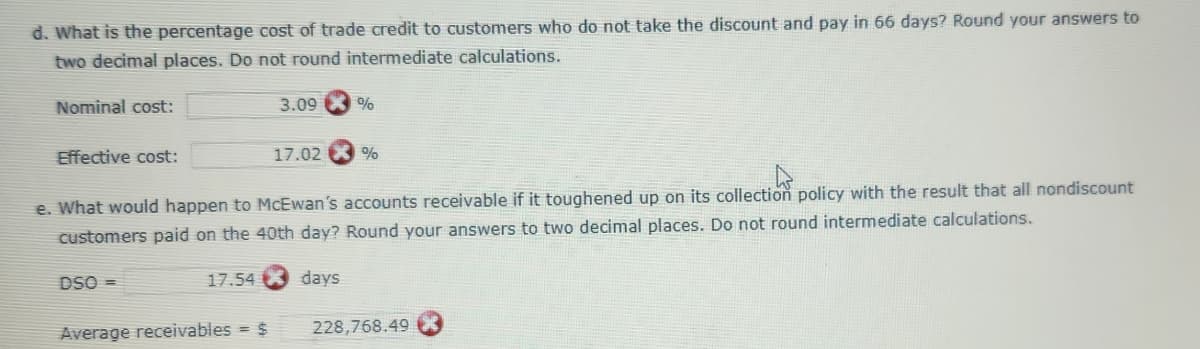 d. What is the percentage cost of trade credit to customers who do not take the discount and pay in 66 days? Round your answers to
two decimal places. Do not round intermediate calculations.
Nominal cost:
Effective cost:
DSO =>
17.54
3.09
Average receivables = $
17.02
e. What would happen to McEwan's accounts receivable if it toughened up on its collection policy with the result that all nondiscount
customers paid on the 40th day? Round your answers to two decimal places. Do not round intermediate calculations.
days
%
%
228,768.49