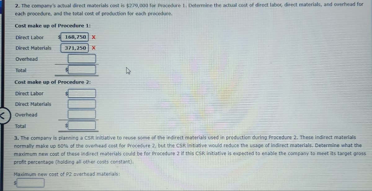 2. The company's actual direct materials cost is $279,000 for Procedure 1. Determine the actual cost of direct labor, direct materials, and overhead for
each procedure, and the total cost of production for each procedure.
Cost make up of Procedure 1:
Direct Labor
Direct Materials
Overhead
Total
Cost make up of Procedure 2:
Direct Labor
Direct Materials
Overhead
168,750 X
371,250 X
Total
4
3. The company is planning a CSR initiative to reuse some of the indirect materials used in production during Procedure 2. These indirect materials:
normally make up 60% of the overhead cost for Procedure 2, but the CSR Initiative would reduce the usage of indirect materials. Determine what the
maximum new cost of these indirect materials could be for Procedure 2 if this CSR initiative is expected to enable the company to meet its target gross
profit percentage (holding all other costs constant).
Maximum new cost of P2 overhead materials: