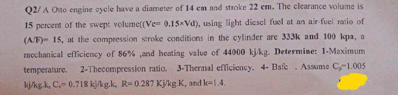 Q2/A Otto engine cycle have a diameter of 14 cm and stroke 22 cm. The clearance volume is
15 percent of the swept volume((Ve= 0.15xVd), using light diesel fuel at an air-fuel ratio of
(A/F)= 15, at the compression stroke conditions in the cylinder are 333k and 100 kpa, a
mechanical efficiency of 86% ,and heating value of 44000 kj/kg. Determine: 1-Maximum
temperature. 2-Thecompression ratio. 3-Thermal efficiency. 4- Bsfc. Assume Cp-1.005
kj/kg.k, C, 0.718 kj/kg.k, R= 0.287 Kj/kg K, and k=1.4.