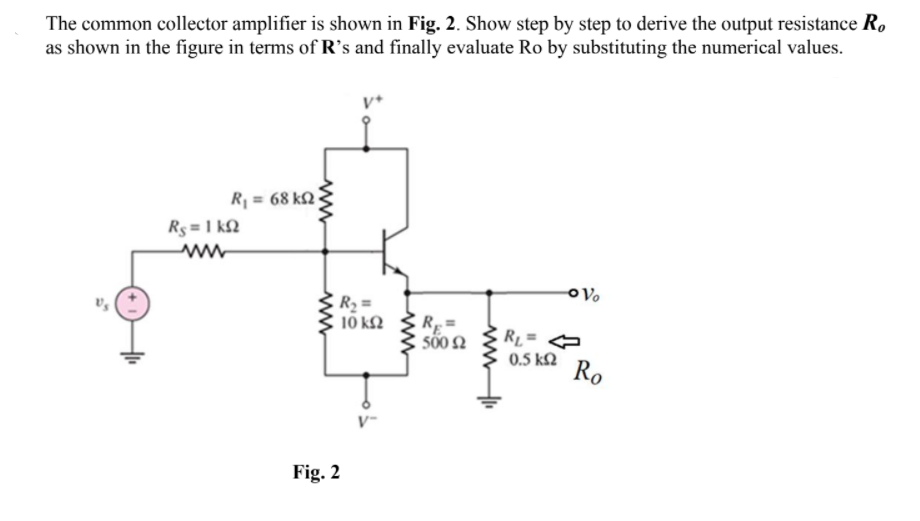 The common collector amplifier is shown in Fig. 2. Show step by step to derive the output resistance R.
as shown in the figure in terms of R's and finally evaluate Ro by substituting the numerical values.
Rj = 68 k2
Rs = 1 kN
10 k2
R=
sõ0 2
RL=
0.5 k2
Ro
Fig. 2
