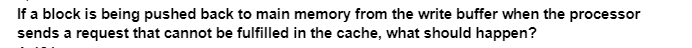 If a block is being pushed back to main memory from the write buffer when the processor
sends a request that cannot be fulfilled in the cache, what should happen?