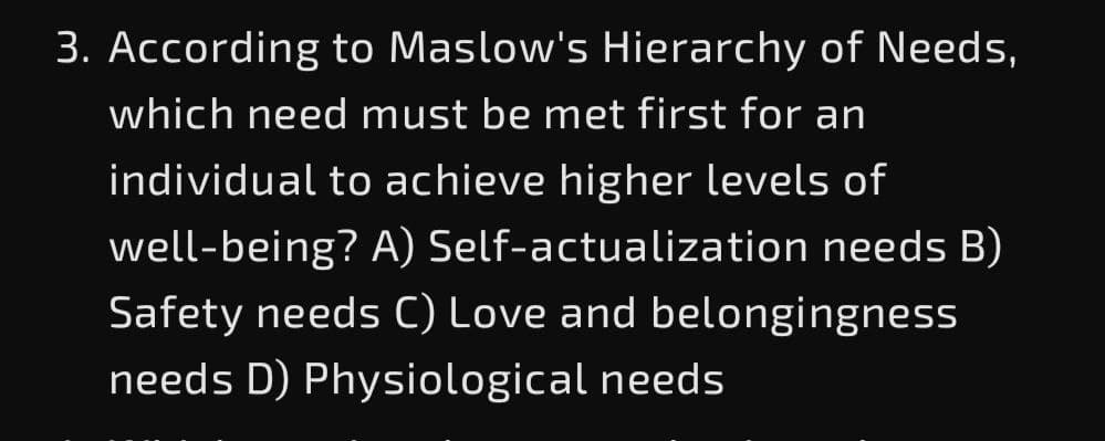 3. According to Maslow's Hierarchy of Needs,
which need must be met first for an
individual to achieve higher levels of
well-being? A) Self-actualization needs B)
Safety needs C) Love and belongingness
needs D) Physiological needs