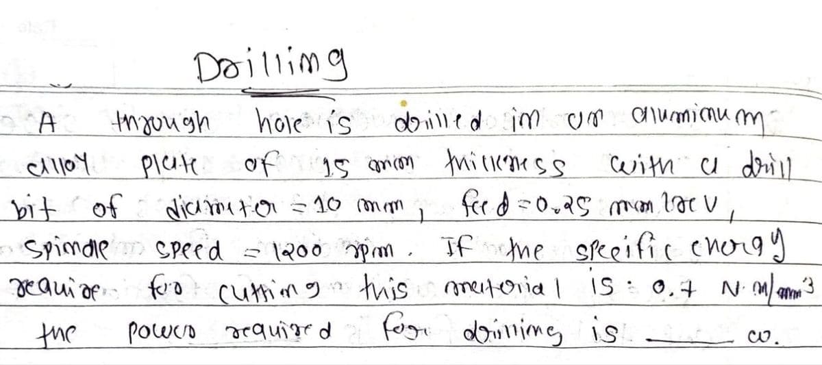 A
through
cAlloy
Plate
bit of
require for cutting
Drilling
hole is drilled in un aluminum-
of
diameter = 10 mm,
Spindle speed = If the specific chorgy
0 rpm.
M
is
15 anion thickness
feed=0.25 mm brev
with a drill
this mesteria |
0.7 Nm/m³
the
power required
for drilling is
w.