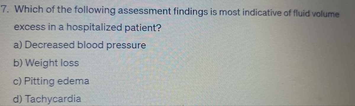7. Which of the following assessment findings is most indicative of fluid volume
excess in a hospitalized patient?
a) Decreased blood pressure
b) Weight loss
c) Pitting edema
d) Tachycardia