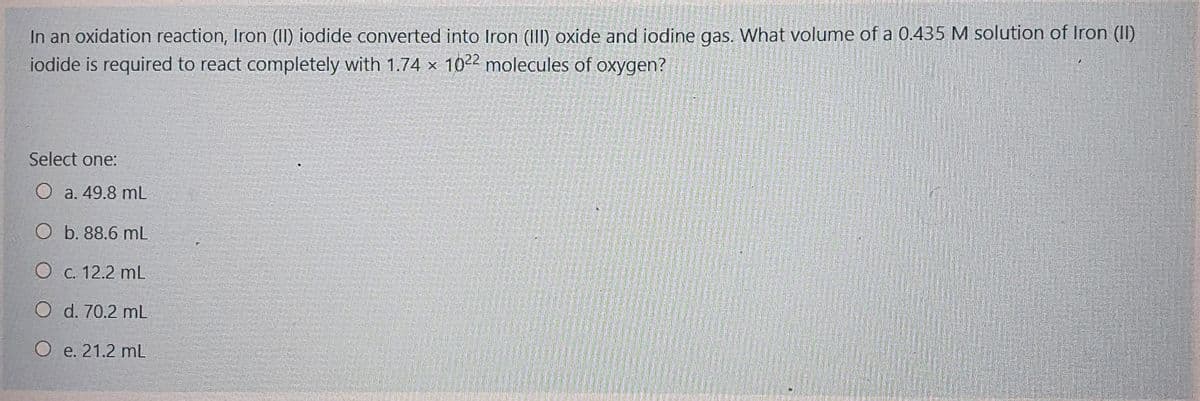In an oxidation reaction, Iron (II) iodide converted into Iron (I) oxide and iodine gas. What volume of a 0.435 M solution of Iron (I)
iodide is required to react completely with 1.74 × 1022 molecules of oxygen?
Select one:
O a. 49.8 mL
O b. 88.6 mL
О с. 12.2 mL
O d. 70.2 mL
О е. 21.2 mL
