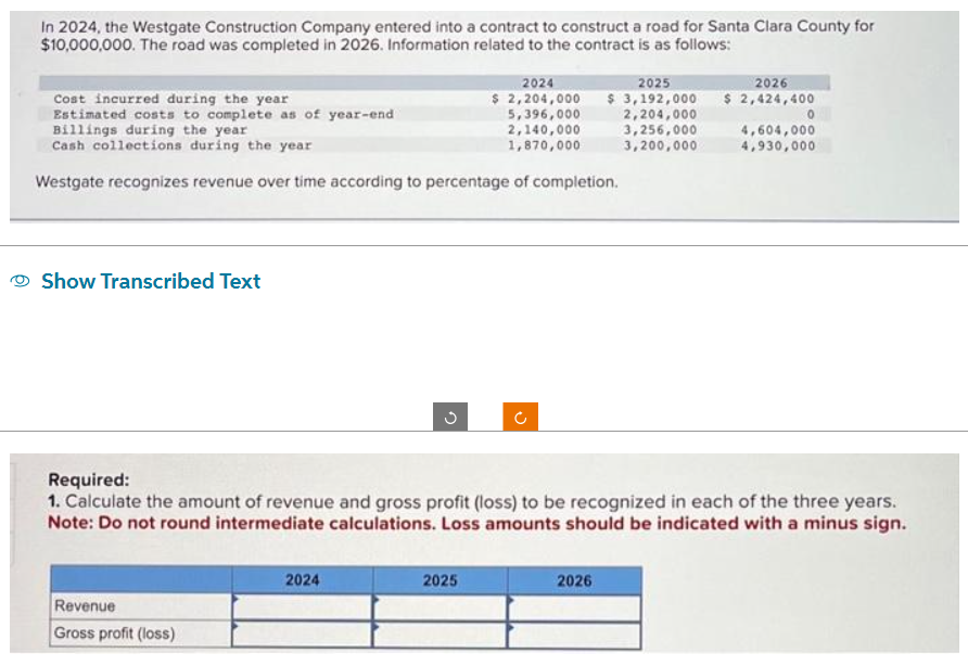 In 2024, the Westgate Construction Company entered into a contract to construct a road for Santa Clara County for
$10,000,000. The road was completed in 2026. Information related to the contract is as follows:
Cost incurred during the year
Estimated costs to complete as of year-end
Billings during the year
Cash collections during the year
Westgate recognizes revenue over time according to percentage of completion.
Show Transcribed Text
Revenue
Gross profit (loss)
3
2024
2024
2025
$ 2,204,000 $ 3,192,000
5,396,000
2,140,000
1,870,000
2025
2,204,000
3,256,000
3,200,000
Required:
1. Calculate the amount of revenue and gross profit (loss) to be recognized in each of the three years.
Note: Do not round intermediate calculations. Loss amounts should be indicated with a minus sign.
2026
2026
$ 2,424,400
0
4,604,000
4,930,000