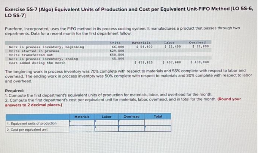 Exercise 5S-7 (Algo) Equivalent Units of Production and Cost per Equivalent Unit-FIFO Method [LO 5S-6,
LO 5S-7]
Pureform, Incorporated, uses the FIFO method in its process costing system. It manufactures a product that passes through two
departments. Data for a recent month for the first department follow:
Work in process inventory, beginning
Units started in process
Units transferred out
Work in process inventory, ending
Cost added during the month
Units
66,000
629,000
1. Equivalent units of production
2. Cost per equivalent unit
650,000
45,000
Materials
Materials
$ 54,800
$ 876,820
$ 407,680
$ 439,040
The beginning work in process inventory was 70% complete with respect to materials and 55% complete with respect to labor and
overhead. The ending work in process inventory was 50% complete with respect to materials and 30% complete with respect to labor
and overhead.
Required:
1. Compute the first department's equivalent units of production for materials, labor, and overhead for the month.
2. Compute the first department's cost per equivalent unit for materials, labor, overhead, and in total for the month. (Round your
answers to 2 decimal places.)
Labor
Labor
$ 22,400
Overhead
Overhead
$ 32,800
Total