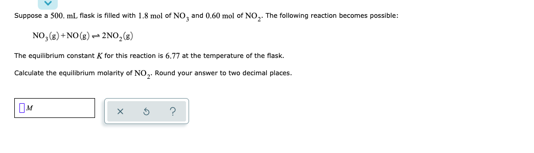 Suppose a 500. mL flask is filled with 1.8 mol of NO, and 0.60 mol of NO,. The following reaction becomes possible:
NO, (g) +NO(g) - 2NO,(g)
The equilibrium constant K for this reaction is 6.77 at the temperature of the flask.
Calculate the equilibrium molarity of NO,. Round your answer to two decimal places.
