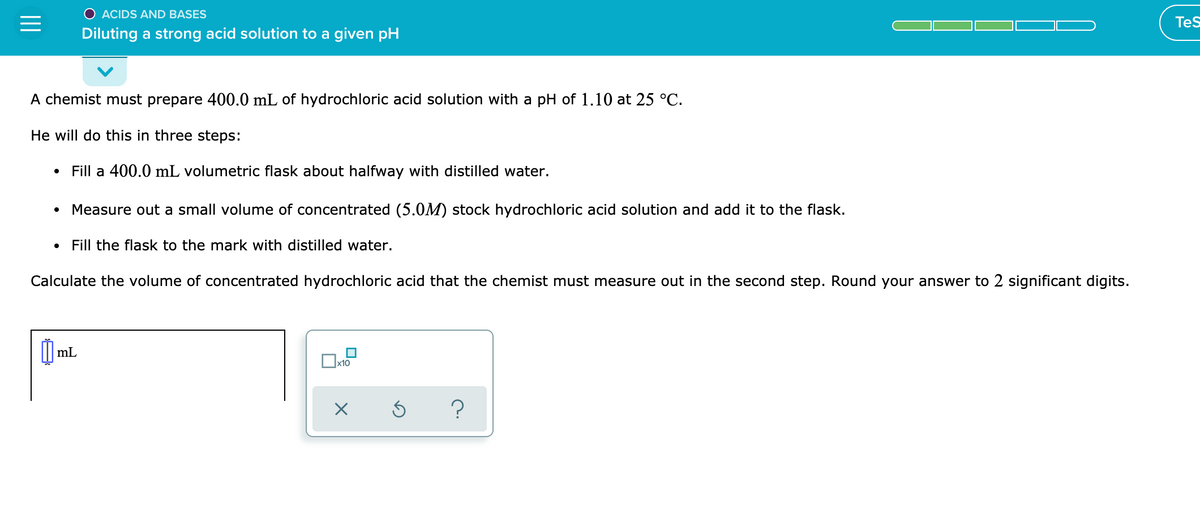 O ACIDS AND BASES
Tes
Diluting a strong acid solution to a given pH
A chemist must prepare 400.0 mL of hydrochloric acid solution with a pH of 1.10 at 25 °C.
He will do this in three steps:
Fill a 400.0 mL volumetric flask about halfway with distilled water.
Measure out a small volume of concentrated (5.0M) stock hydrochloric acid solution and add it to the flask.
• Fill the flask to the mark with distilled water.
Calculate the volume of concentrated hydrochloric acid that the chemist must measure out in the second step. Round your answer to 2 significant digits.
mL
