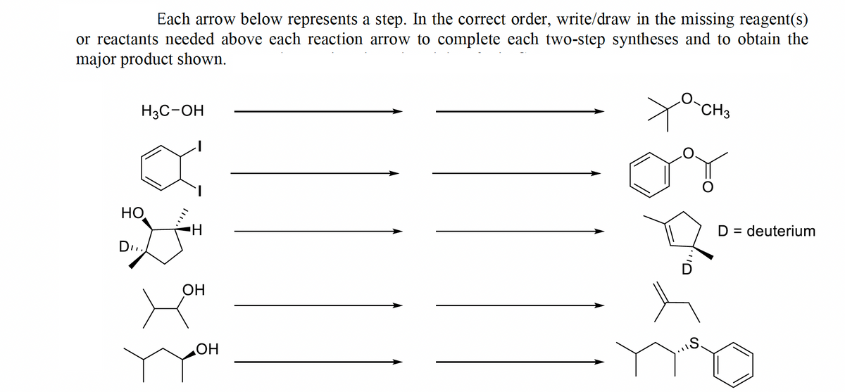 Each arrow below represents a step. In the correct order, write/draw in the missing reagent(s)
or reactants needed above each reaction arrow to complete each two-step syntheses and to obtain the
major product shown.
H3C-OH
HO
DI.
OH
OH
O-CH3
og
D
S.
D = deuterium