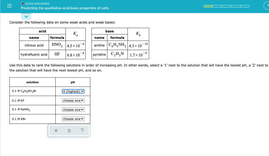 O ACIDS AND BASES
Predicting the qualitative acid-base properties of salts
Consider the following data on some weak acids and weak bases:
acid
base
K.
K,
name
formula
name
formula
HNO2
aniline C,H,NH2 4.3× 10
–10
nitrous acid
4.5 x 10
-9
HF
C,H;N
1.7 x 10
hydrofluoric acid
6.8 x 10
pyridine
Use this data to rank the following solutions in order of increasing pH. In other words, select a '1' next to the solution that will have the lowest pH, a '2' next to
the solution that will have the next lowest pH, and so on.
solution
pH
0.1 M CgH5NH3Br
4 (highest)
0.1 М KF
choose one v
0.1 M NANO2
choose onev
0.1 M KBr
choose onev
?
II
