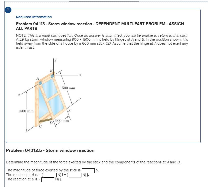 Requlred Informatlon
Problem 04.113 - Storm window reaction - DEPENDENT MULTI-PART PROBLEM - ASSIGN
ALL PARTS
NOTE: This Is a multi-part question. Once an answer is submitted, you will be unable to return to this part.
A 29-kg storm window measuring 900 x 1500 mm is held by hinges at A and B. In the position shown, It is
held away from the side of a house by a 600-mm stick CD. Assume that the hinge at A does not exert any
axial thrust.
B
1500 mm
1500 mm
900 mm
D\
Problem 04.113.b - Storm window reaction
Determine the magnitude of the force exerted by the stick and the components of the reactions at A and B.
The magnitude of force exerted by the stick is
The reaction at A IS - (|
The reaction at Bis (
|N.
N)J.
NJ.
