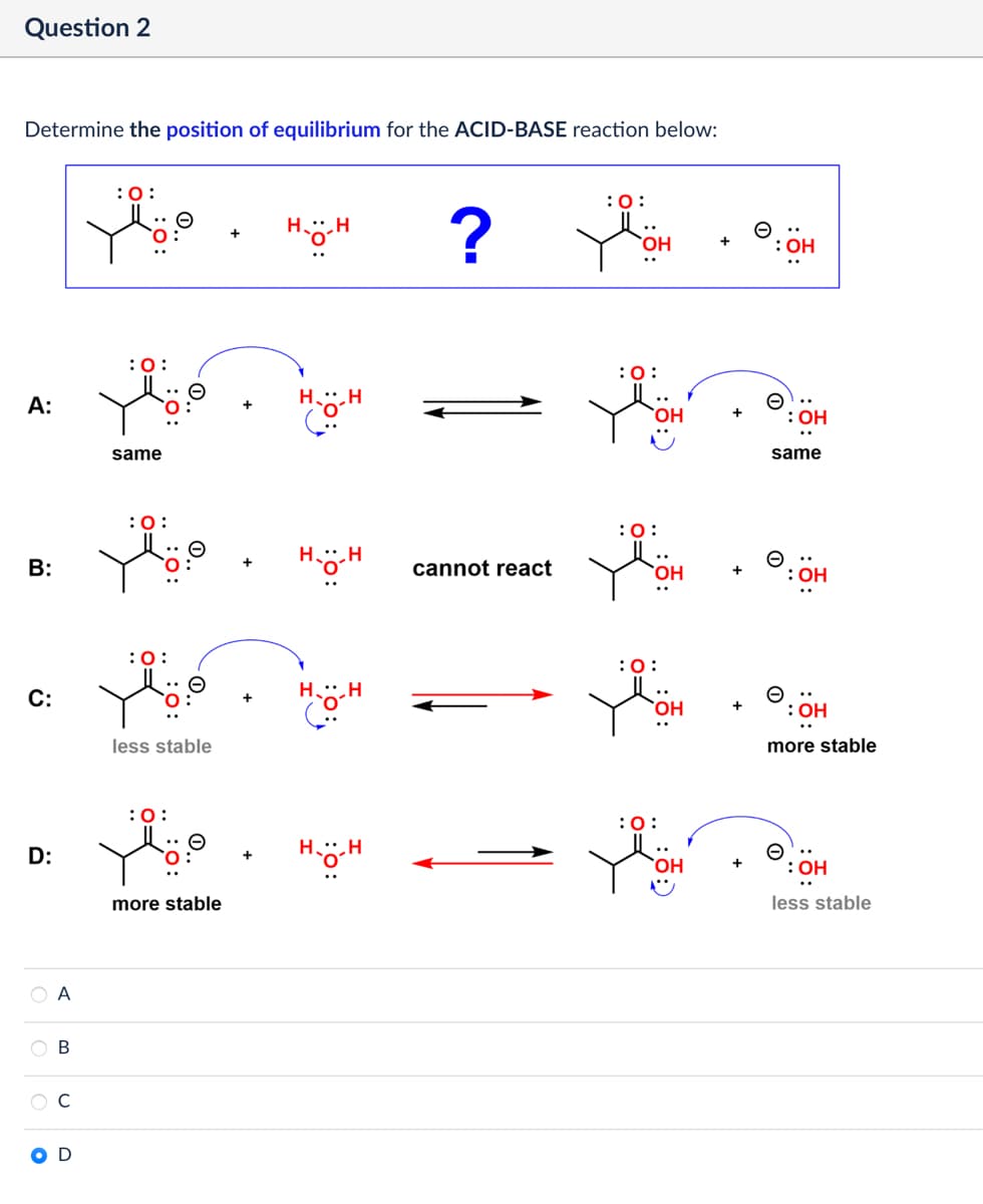 Question 2
Determine the position of equilibrium for the ACID-BASE reaction below:
:0:
A:
:0:
same
B:
:0:
C:
: 0:
less stable
:0:
D:
more stable
B
:0:
H.g-H
?
OH
cannot react
: 0:
Θ
: OH
:0:
:0:
OH
+
0:
+
н-ӧ-н
same
Θ
: OH
more stable
OH
less stable