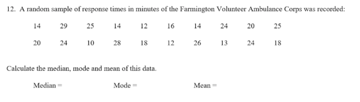 12. A random sample of response times in minutes of the Farmington Volunteer Ambulance Corps was recorded:
14
29
25
14
12
16
14
24
20
25
20
24
10
28
18
12
26
13
24
18
Calculate the median, mode and mean of this data.
Median =
Mode =
Mean =
