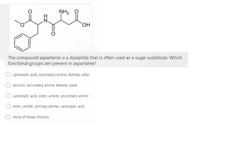 NH2 0
The compound aspartame is a dipeptide that is often used as a sugar substitute. Which
functional groups are present in aspartame?
carboxylic acid, secondary amine, ketone, ester
alcohol, secondary amine, ketone, ester
carboxylic acid, ester, amide, secondary amine
ester, amide, primary amine, carboxylic acid
none of these choices
IZ
