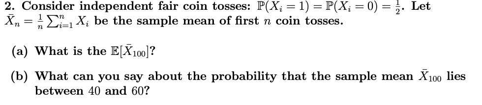 2. Consider independent fair coin tosses: P(X; = 1) = P(Xį = 0) = 2. Let
X₁ = 1/2₁ X₁ be the sample mean of first n coin tosses.
n
(a) What is the E[X100]?
(b) What can you say about the probability that the sample mean X100 lies
between 40 and 60?