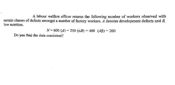 A labour welfare officer returns the following number of workers observed with
certain classes of defects amongst a number of factory workers. A denotes development defects and B,
low nutrition.
N= 600 (A) = 250 (aB) = 400 (AB) = 200
Do you find the data consistent?
