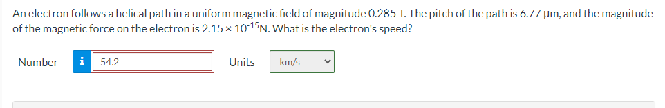 An electron follows a helical path in a uniform magnetic field of magnitude 0.285 T. The pitch of the path is 6.77 μm, and the magnitude
of the magnetic force on the electron is 2.15 x 10-15 N. What is the electron's speed?
Number
i
54.2
Units
km/s