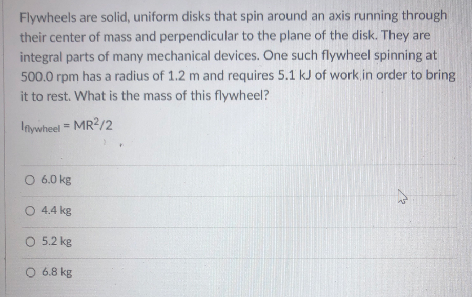 Flywheels are solid, uniform disks that spin around an axis running through
their center of mass and perpendicular to the plane of the disk. They are
integral parts of many mechanical devices. One such flywheel spinning at
500.0 rpm has a radius of 1.2 m and requires 5.1 kJ of work in order to bring
it to rest. What is the mass of this flywheel?
lniywheel = MR2/2
%3D
O 6.0 kg
O 4.4 kg
O 5.2 kg
O 6.8 kg
