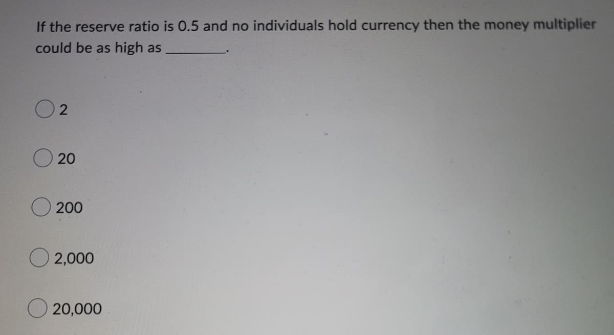 If the reserve ratio is 0.5 and no individuals hold currency then the money multiplier
could be as high as
2
20
200
O2,000
O20,000