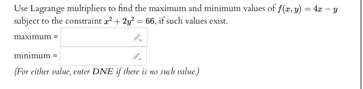 Use Lagrange multipliers to find the maximum and minimum values of f(x, y) = 4x − y
subject to the constraint x² + 2y² = 66, if such values exist.
maximum =
minimum =
(For either value, enter DNE if there is no such value.)