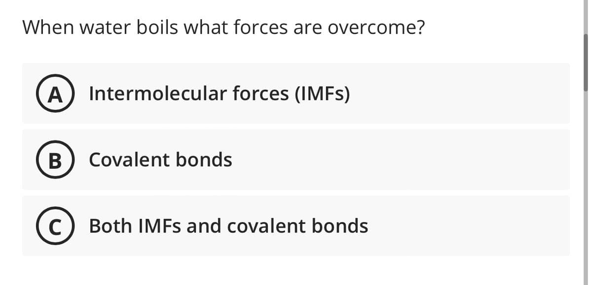 When water boils what forces are overcome?
A Intermolecular forces (IMFs)
B
Covalent bonds
с Both IMFs and covalent bonds